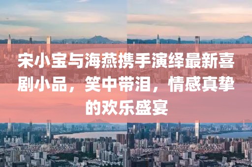 宋小宝与海燕携手演绎最新喜剧小品，笑中带泪，情感真挚的欢乐盛宴