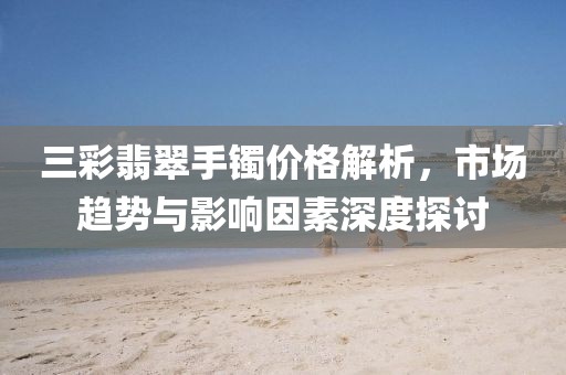 三彩翡翠手镯价格解析，市场趋势与影响因素深度探讨