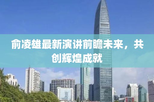 俞凌雄最新演讲前瞻未来，共创辉煌成就