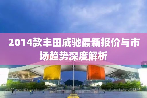 2014款丰田威驰最新报价与市场趋势深度解析