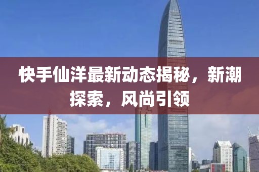 快手仙洋最新动态揭秘，新潮探索，风尚引领