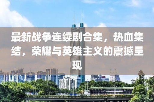 最新战争连续剧合集，热血集结，荣耀与英雄主义的震撼呈现