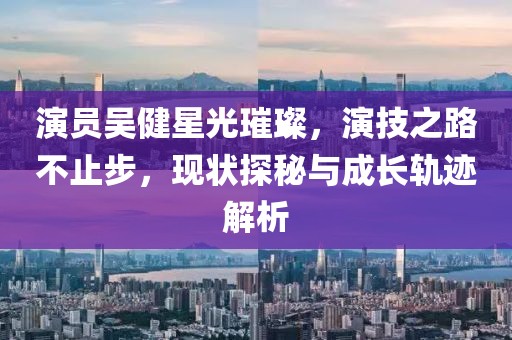 演员吴健星光璀璨，演技之路不止步，现状探秘与成长轨迹解析