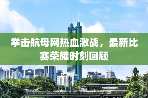 拳击航母网热血激战，最新比赛荣耀时刻回顾