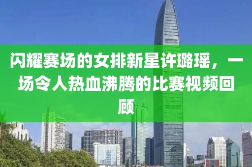 闪耀赛场的女排新星许璐瑶，一场令人热血沸腾的比赛视频回顾
