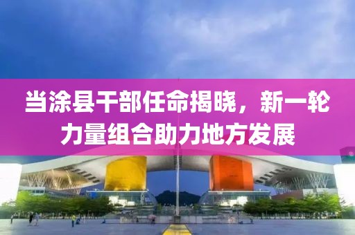 当涂县干部任命揭晓，新一轮力量组合助力地方发展