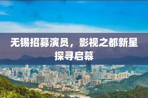 无锡招募演员，影视之都新星探寻启幕