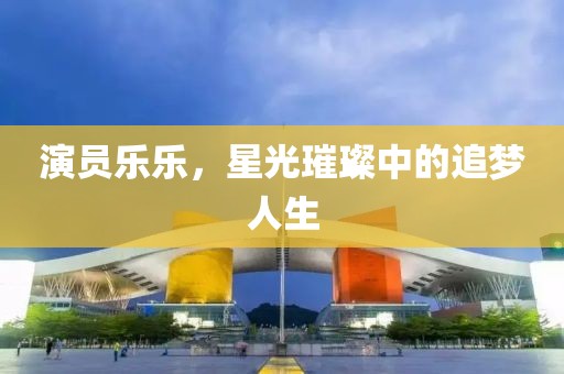 演员乐乐，星光璀璨中的追梦人生