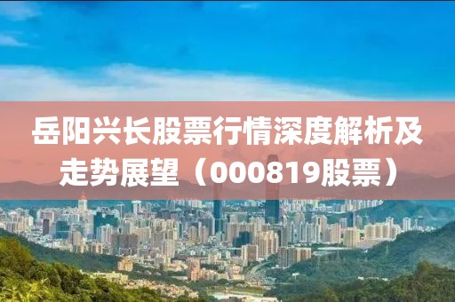 岳阳兴长股票行情深度解析及走势展望（000819股票）