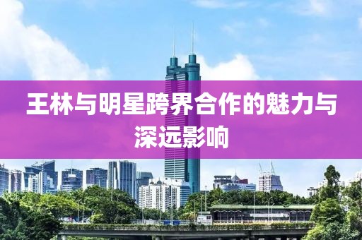 王林与明星跨界合作的魅力与深远影响