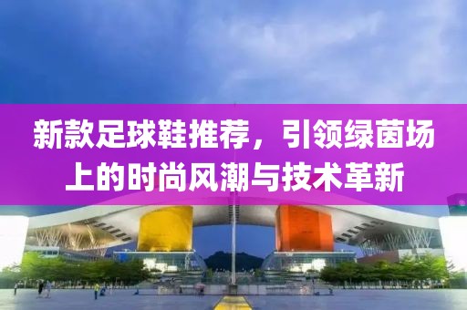 新款足球鞋推荐，引领绿茵场上的时尚风潮与技术革新