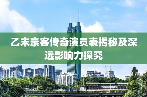 乙未豪客传奇演员表揭秘及深远影响力探究