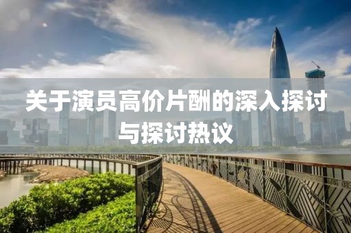 关于演员高价片酬的深入探讨与探讨热议
