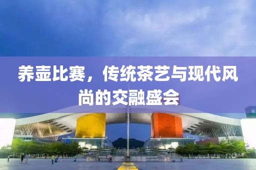 养壶比赛，传统茶艺与现代风尚的交融盛会