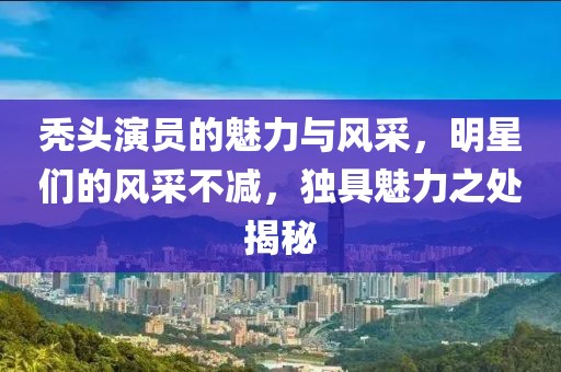 秃头演员的魅力与风采，明星们的风采不减，独具魅力之处揭秘