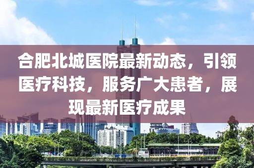 合肥北城医院最新动态，引领医疗科技，服务广大患者，展现最新医疗成果