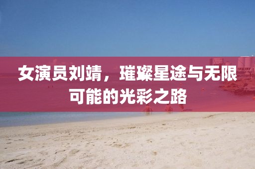 女演员刘靖，璀璨星途与无限可能的光彩之路
