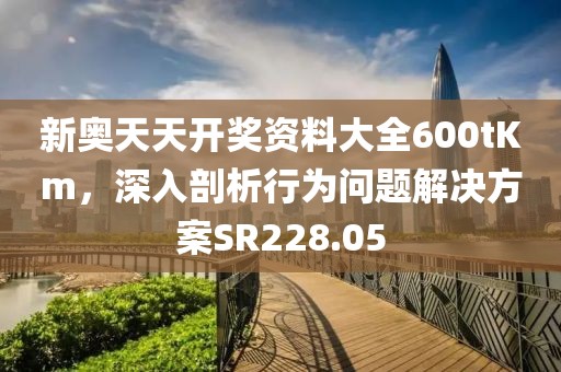 新奥天天开奖资料大全600tKm，深入剖析行为问题解决方案SR228.05