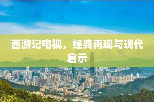 西游记电视，经典再现与现代启示