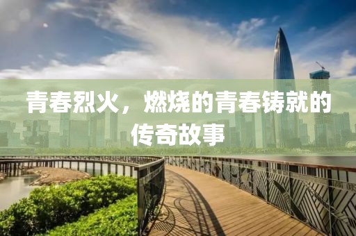 青春烈火，燃烧的青春铸就的传奇故事