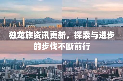 独龙族资讯更新，探索与进步的步伐不断前行