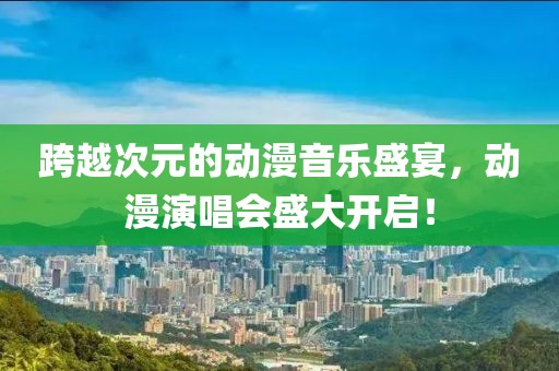 跨越次元的动漫音乐盛宴，动漫演唱会盛大开启！