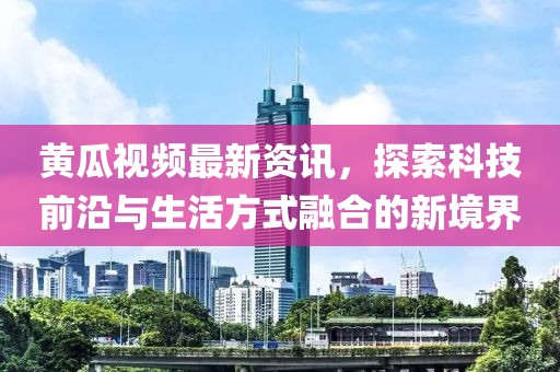 黄瓜视频最新资讯，探索科技前沿与生活方式融合的新境界
