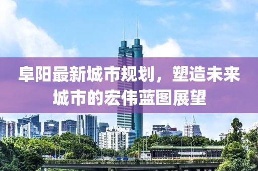 阜阳最新城市规划，塑造未来城市的宏伟蓝图展望
