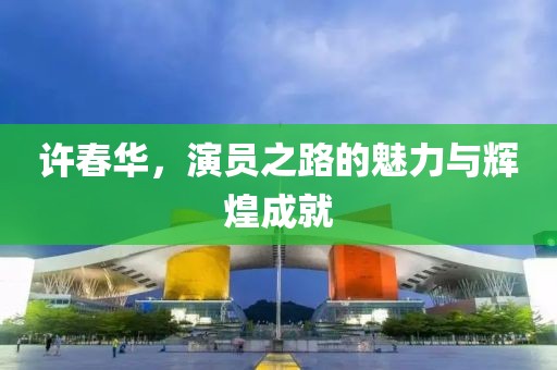 许春华，演员之路的魅力与辉煌成就