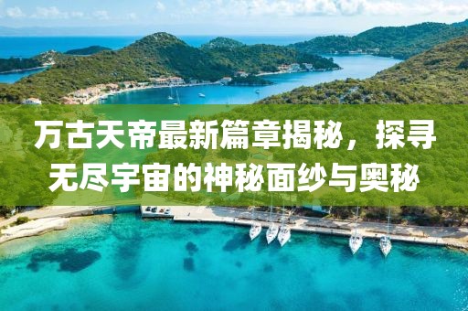万古天帝最新篇章揭秘，探寻无尽宇宙的神秘面纱与奥秘