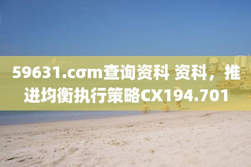 59631.cσm查询资科 资科，推进均衡执行策略CX194.701