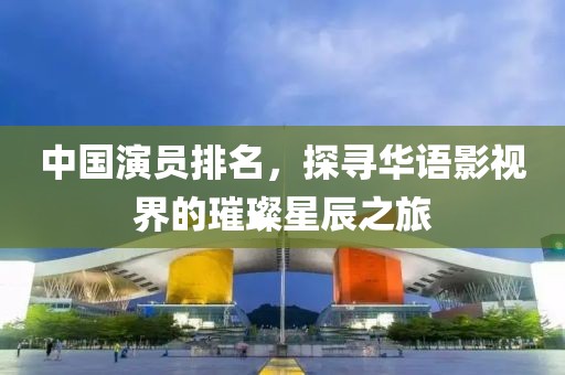 中国演员排名，探寻华语影视界的璀璨星辰之旅