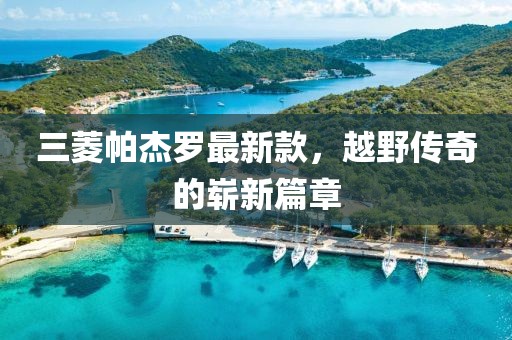 三菱帕杰罗最新款，越野传奇的崭新篇章