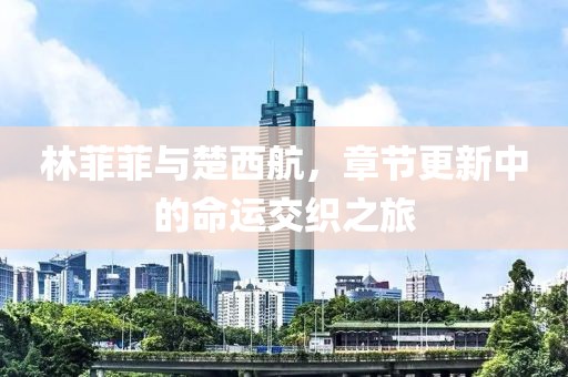 林菲菲与楚西航，章节更新中的命运交织之旅
