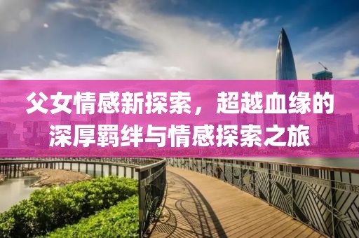 父女情感新探索，超越血缘的深厚羁绊与情感探索之旅