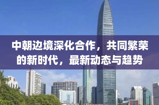 中朝边境深化合作，共同繁荣的新时代，最新动态与趋势