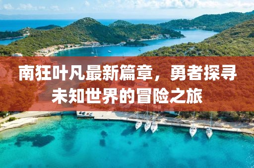 南狂叶凡最新篇章，勇者探寻未知世界的冒险之旅