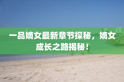 一品嫡女最新章节探秘，嫡女成长之路揭秘！