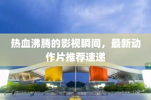 热血沸腾的影视瞬间，最新动作片推荐速递