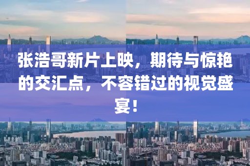 张浩哥新片上映，期待与惊艳的交汇点，不容错过的视觉盛宴！