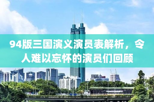 94版三国演义演员表解析，令人难以忘怀的演员们回顾