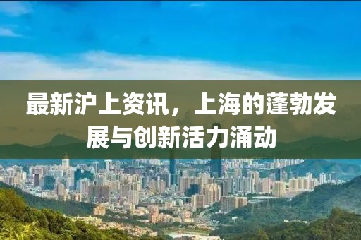 最新沪上资讯，上海的蓬勃发展与创新活力涌动