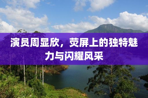 演员周显欣，荧屏上的独特魅力与闪耀风采