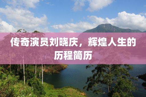 传奇演员刘晓庆，辉煌人生的历程简历