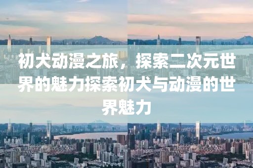 初犬动漫之旅，探索二次元世界的魅力探索初犬与动漫的世界魅力