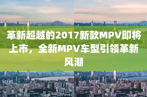 革新超越的2017新款MPV即将上市，全新MPV车型引领革新风潮