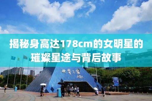 揭秘身高达178cm的女明星的璀璨星途与背后故事