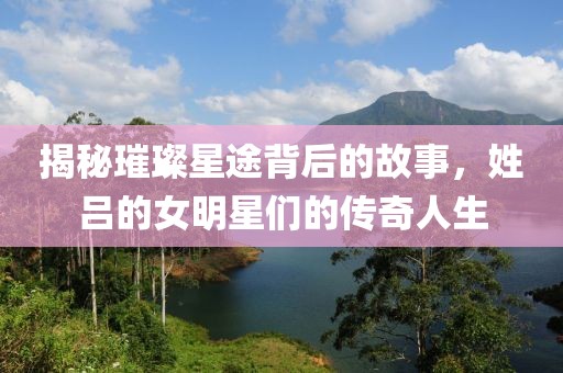 揭秘璀璨星途背后的故事，姓吕的女明星们的传奇人生