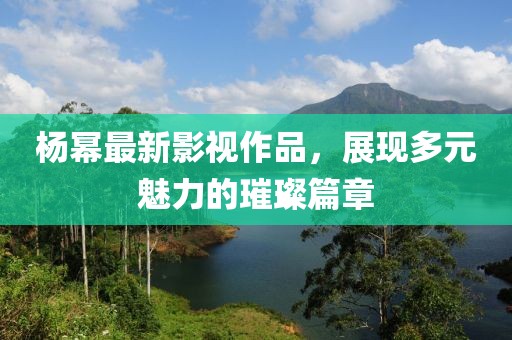 杨幂最新影视作品，展现多元魅力的璀璨篇章