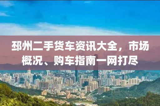 邳州二手货车资讯大全，市场概况、购车指南一网打尽